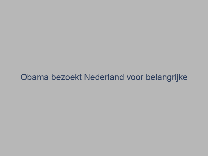 Obama bezoekt Nederland voor belangrijke bijeenkomsten en discussies met politieke leiders